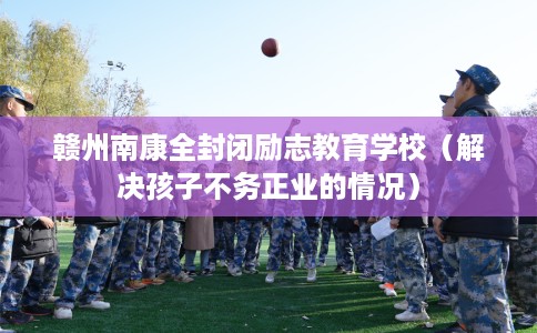 赣州南康全封闭励志教育学校（解决孩子不务正业的情况）