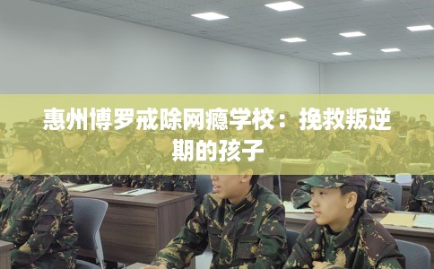 惠州博罗戒除网瘾学校：挽救叛逆期的孩子