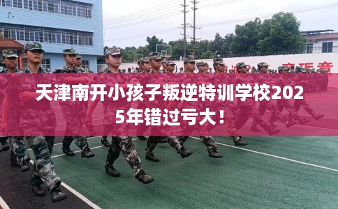 天津南开小孩子叛逆特训学校2025年错过亏大！