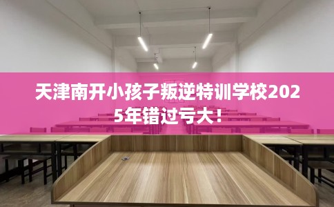 天津南开小孩子叛逆特训学校2025年错过亏大！