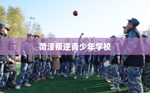 菏泽叛逆青少年学校 菏泽叛逆青少年学校