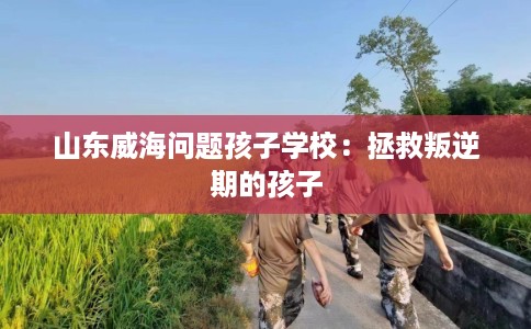 山东威海问题孩子学校：拯救叛逆期的孩子