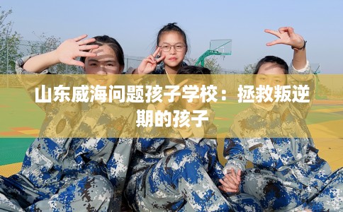 山东威海问题孩子学校：拯救叛逆期的孩子