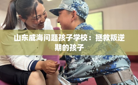 山东威海问题孩子学校：拯救叛逆期的孩子