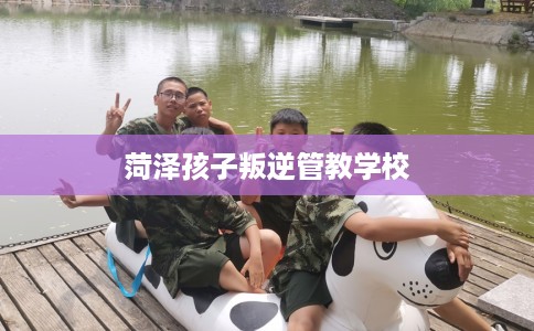 菏泽孩子叛逆管教学校 菏泽孩子叛逆管教学校