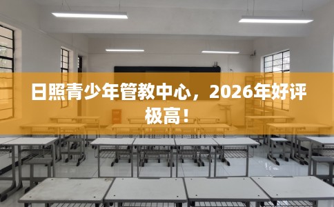 日照青少年管教中心，2026年好评极高！