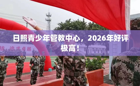 日照青少年管教中心，2026年好评极高！