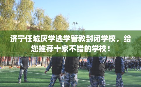 济宁任城厌学逃学管教封闭学校，给您推荐十家不错的学校！