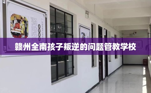 赣州全南孩子叛逆的问题管教学校 赣州全南孩子叛逆的问题管教学校