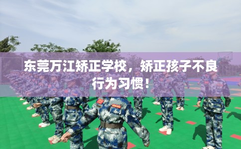 东莞万江矫正学校，矫正孩子不良行为习惯！