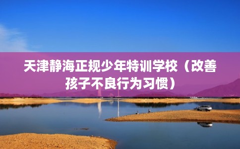 天津静海正规少年特训学校（改善孩子不良行为习惯）