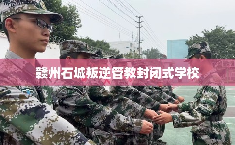 赣州石城叛逆管教封闭式学校