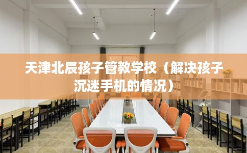 天津北辰孩子管教学校（解决孩子沉迷手机的情况）