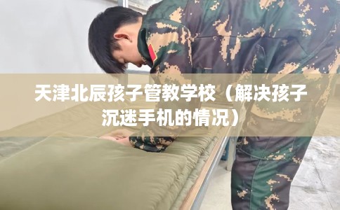 天津北辰孩子管教学校（解决孩子沉迷手机的情况）
