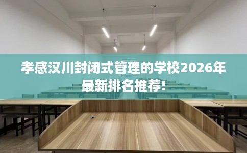 孝感汉川封闭式管理的学校2026年最新排名推荐!