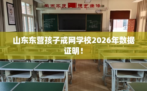 山东东营孩子戒网学校2026年数据证明! 山东东营孩子戒网学校2026年数据证明!