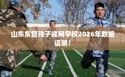 山东东营孩子戒网学校2026年数据证明! 山东东营孩子戒网学校2026年数据证明!
