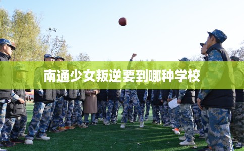 南通少女叛逆要到哪种学校