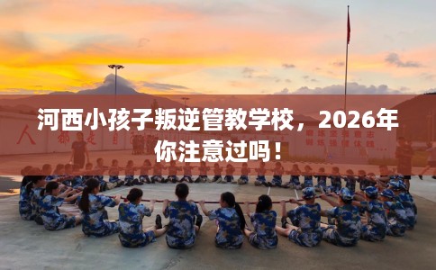 河西小孩子叛逆管教学校，2026年你注意过吗！