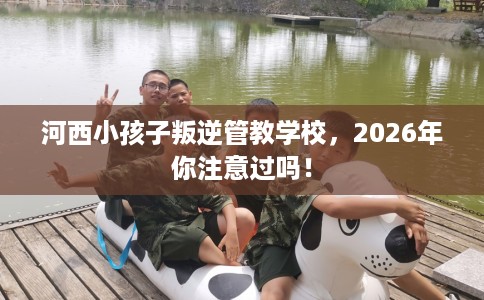 河西小孩子叛逆管教学校，2026年你注意过吗！