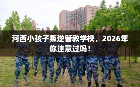 河西小孩子叛逆管教学校，2026年你注意过吗！
