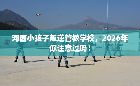 河西小孩子叛逆管教学校，2026年你注意过吗！