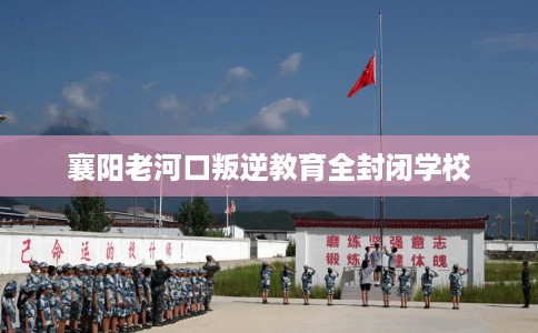 襄阳老河口叛逆教育全封闭学校