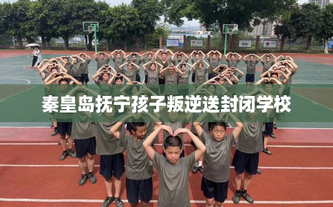 秦皇岛抚宁孩子叛逆送封闭学校
