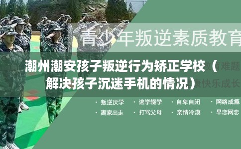 潮州潮安孩子叛逆行为矫正学校（解决孩子沉迷手机的情况）