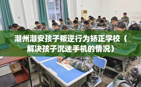潮州潮安孩子叛逆行为矫正学校（解决孩子沉迷手机的情况）