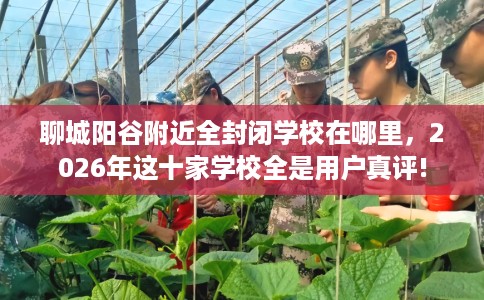 聊城阳谷附近全封闭学校在哪里，2026年这十家学校全是用户真评!
