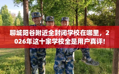 聊城阳谷附近全封闭学校在哪里，2026年这十家学校全是用户真评!