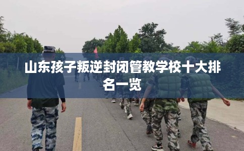 山东孩子叛逆封闭管教学校十大排名一览