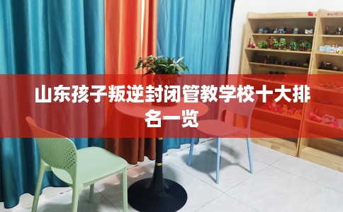 山东孩子叛逆封闭管教学校十大排名一览
