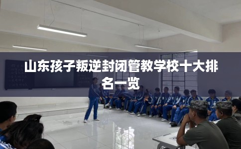 山东孩子叛逆封闭管教学校十大排名一览