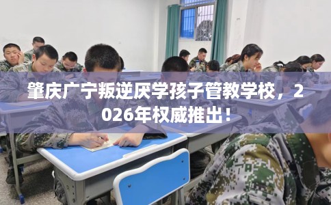 肇庆广宁叛逆厌学孩子管教学校，2026年权威推出！