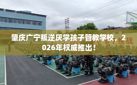 肇庆广宁叛逆厌学孩子管教学校，2026年权威推出！