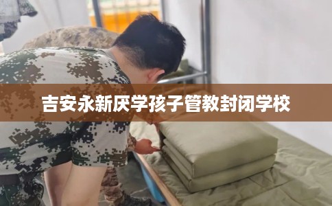 吉安永新厌学孩子管教封闭学校