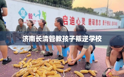 济南长清管教孩子叛逆学校 济南长清管教孩子叛逆学校