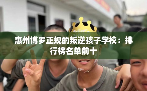 惠州博罗正规的叛逆孩子学校：排行榜名单前十