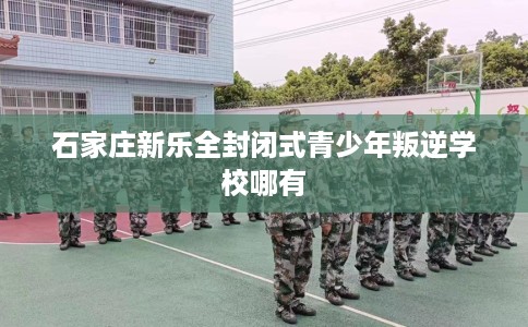 石家庄新乐全封闭式青少年叛逆学校哪有