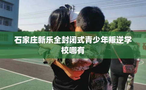 石家庄新乐全封闭式青少年叛逆学校哪有