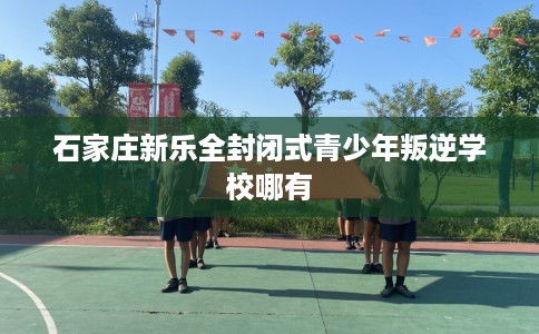 石家庄新乐全封闭式青少年叛逆学校哪有