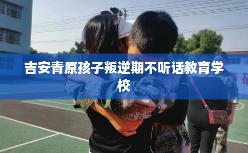 吉安青原孩子叛逆期不听话教育学校 吉安青原孩子叛逆期不听话教育学校