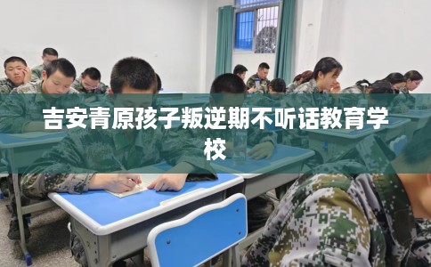 吉安青原孩子叛逆期不听话教育学校 吉安青原孩子叛逆期不听话教育学校