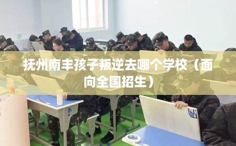 抚州南丰孩子叛逆去哪个学校（面向全国招生）