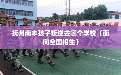 抚州南丰孩子叛逆去哪个学校（面向全国招生）