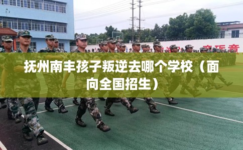 抚州南丰孩子叛逆去哪个学校（面向全国招生）