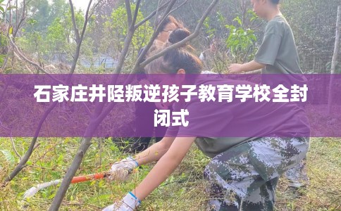 石家庄井陉叛逆孩子教育学校全封闭式 石家庄井陉叛逆孩子教育学校全封闭式