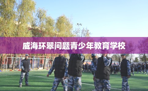 威海环翠问题青少年教育学校 威海环翠问题青少年教育学校